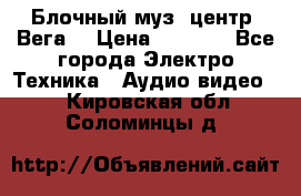 Блочный муз. центр “Вега“ › Цена ­ 8 999 - Все города Электро-Техника » Аудио-видео   . Кировская обл.,Соломинцы д.